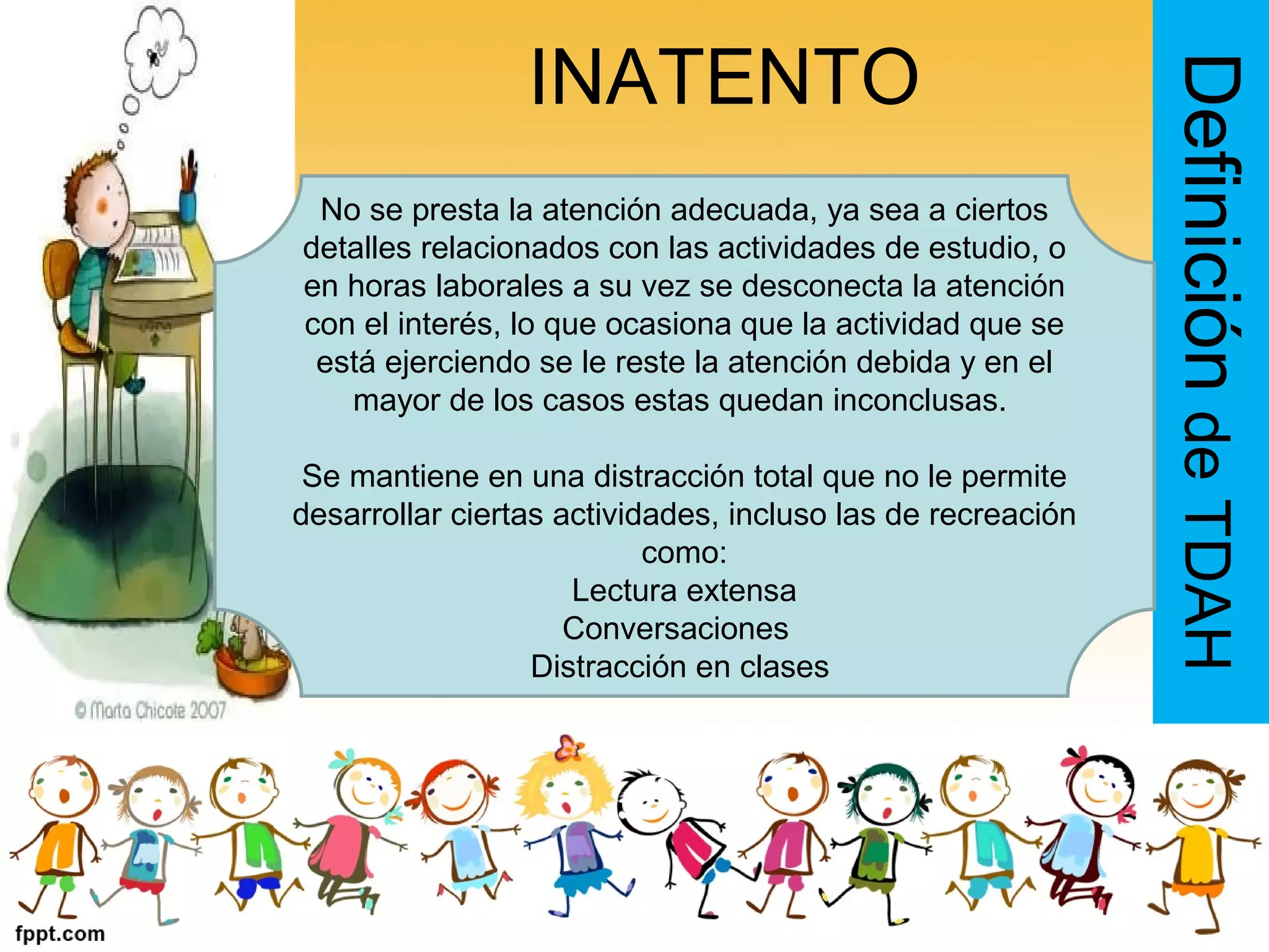 INATENTO
DefinicióndeTDAH
No se presta la atención adecuada, ya sea a ciertos
detalles relacionados con las actividades de estudio, o
en horas laborales a su vez se desconecta la atención
con el interés, lo que ocasiona que la actividad que se
está ejerciendo se le reste la atención debida y en el
mayor de los casos estas quedan inconclusas.
Se mantiene en una distracción total que no le permite
desarrollar ciertas actividades, incluso las de recreación
como:
Lectura extensa
Conversaciones
Distracción en clases
 