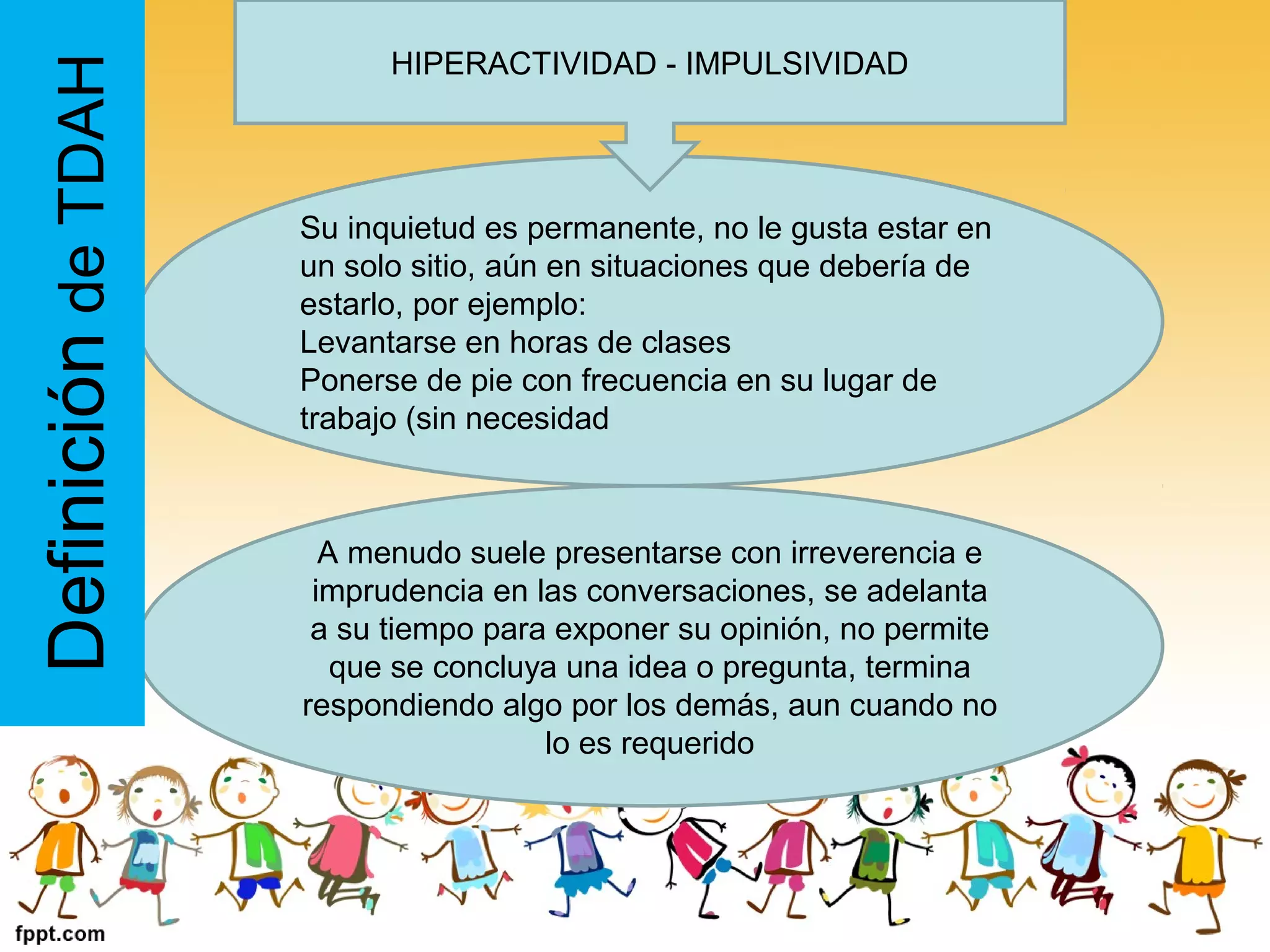 A menudo suele presentarse con irreverencia e
imprudencia en las conversaciones, se adelanta
a su tiempo para exponer su opinión, no permite
que se concluya una idea o pregunta, termina
respondiendo algo por los demás, aun cuando no
lo es requerido
Su inquietud es permanente, no le gusta estar en
un solo sitio, aún en situaciones que debería de
estarlo, por ejemplo:
Levantarse en horas de clases
Ponerse de pie con frecuencia en su lugar de
trabajo (sin necesidad
DefinicióndeTDAH HIPERACTIVIDAD - IMPULSIVIDAD
 