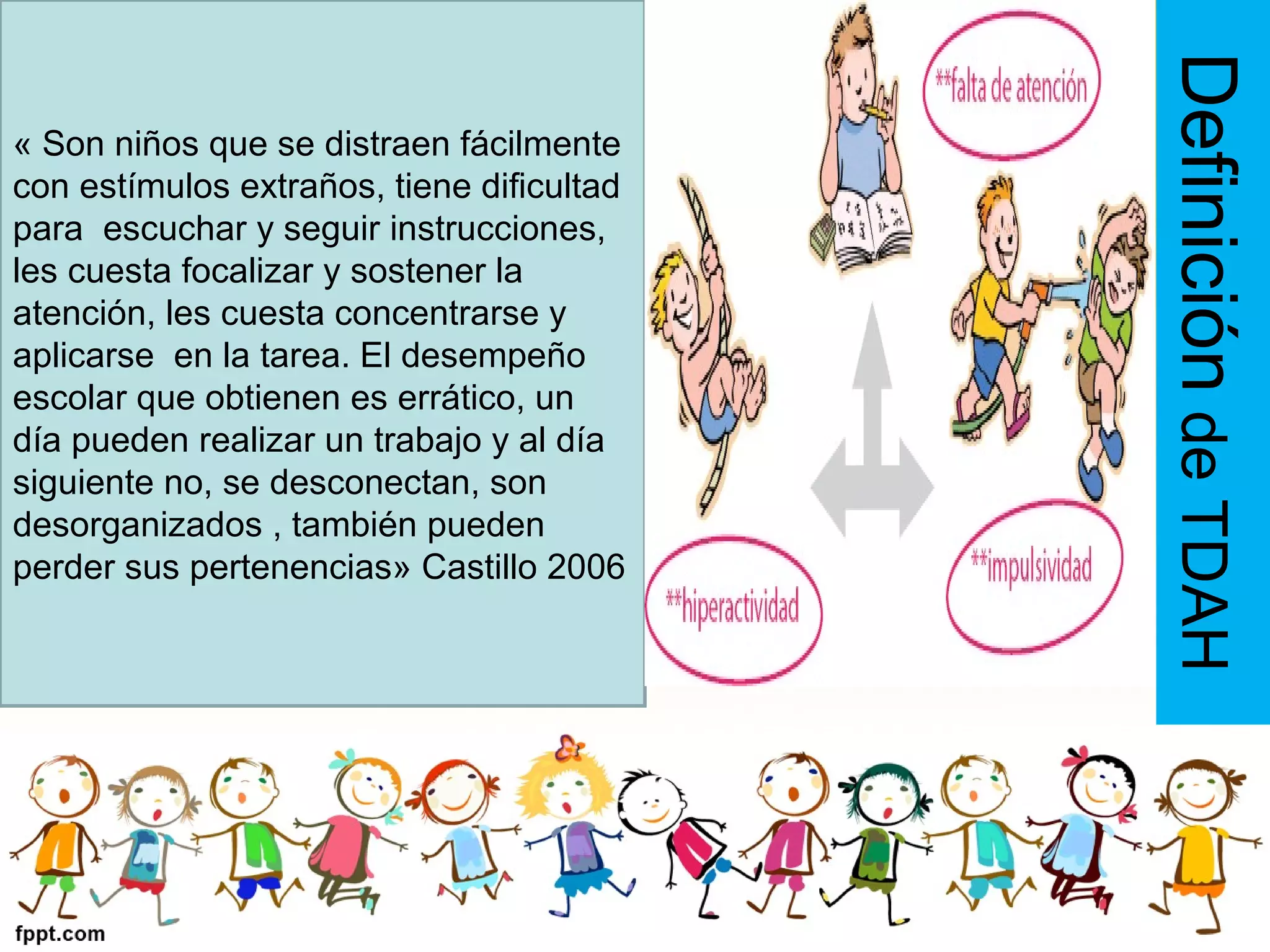 DefinicióndeTDAH
« Son niños que se distraen fácilmente
con estímulos extraños, tiene dificultad
para escuchar y seguir instrucciones,
les cuesta focalizar y sostener la
atención, les cuesta concentrarse y
aplicarse en la tarea. El desempeño
escolar que obtienen es errático, un
día pueden realizar un trabajo y al día
siguiente no, se desconectan, son
desorganizados , también pueden
perder sus pertenencias» Castillo 2006
 