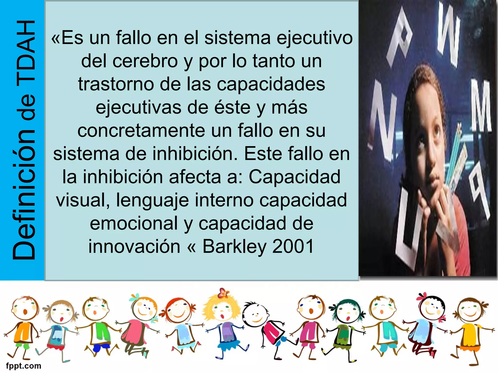 DefinicióndeTDAH «Es un fallo en el sistema ejecutivo
del cerebro y por lo tanto un
trastorno de las capacidades
ejecutivas de éste y más
concretamente un fallo en su
sistema de inhibición. Este fallo en
la inhibición afecta a: Capacidad
visual, lenguaje interno capacidad
emocional y capacidad de
innovación « Barkley 2001
 