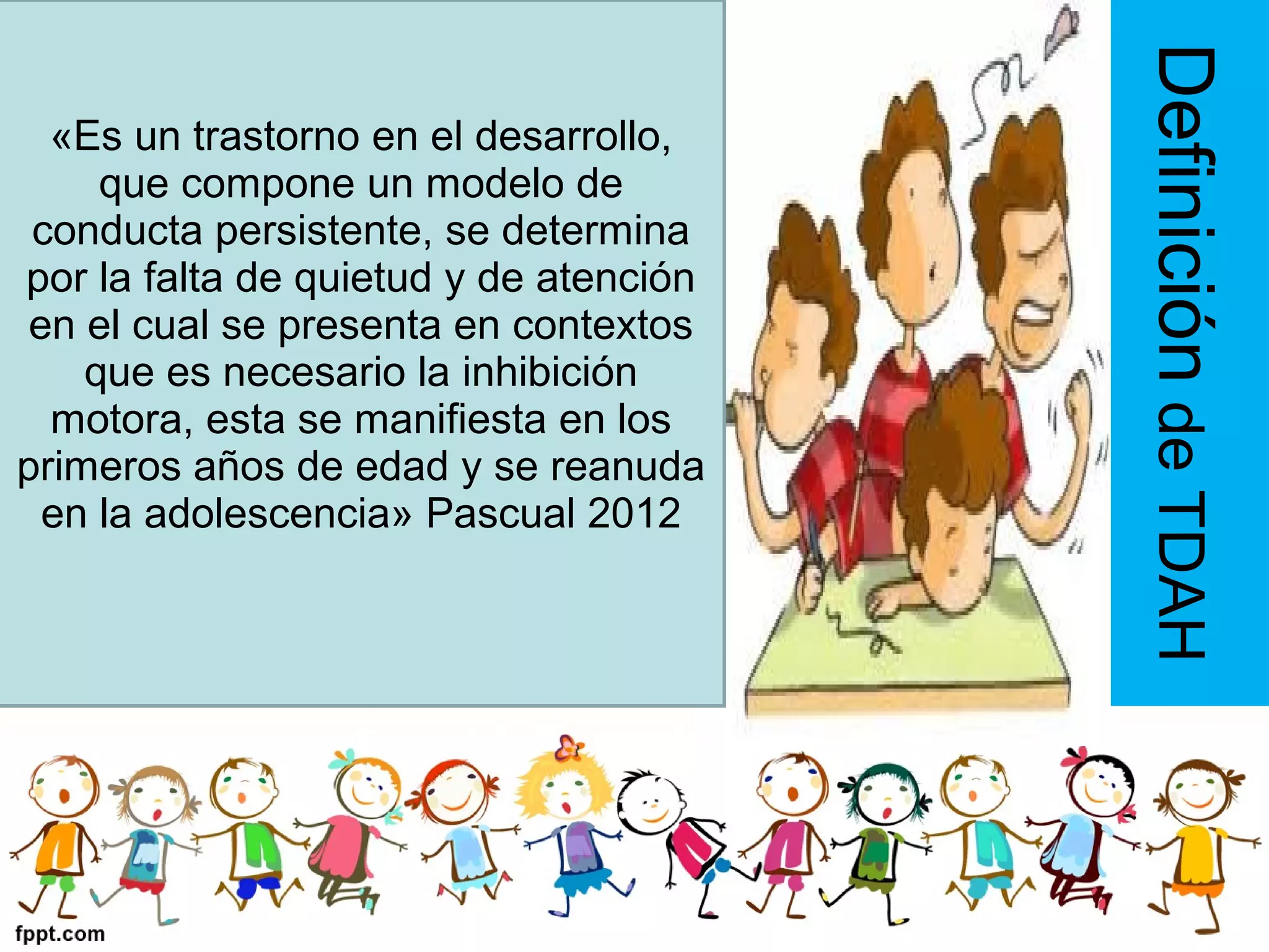 «Es un trastorno en el desarrollo,
que compone un modelo de
conducta persistente, se determina
por la falta de quietud y de atención
en el cual se presenta en contextos
que es necesario la inhibición
motora, esta se manifiesta en los
primeros años de edad y se reanuda
en la adolescencia» Pascual 2012
DefinicióndeTDAH
 