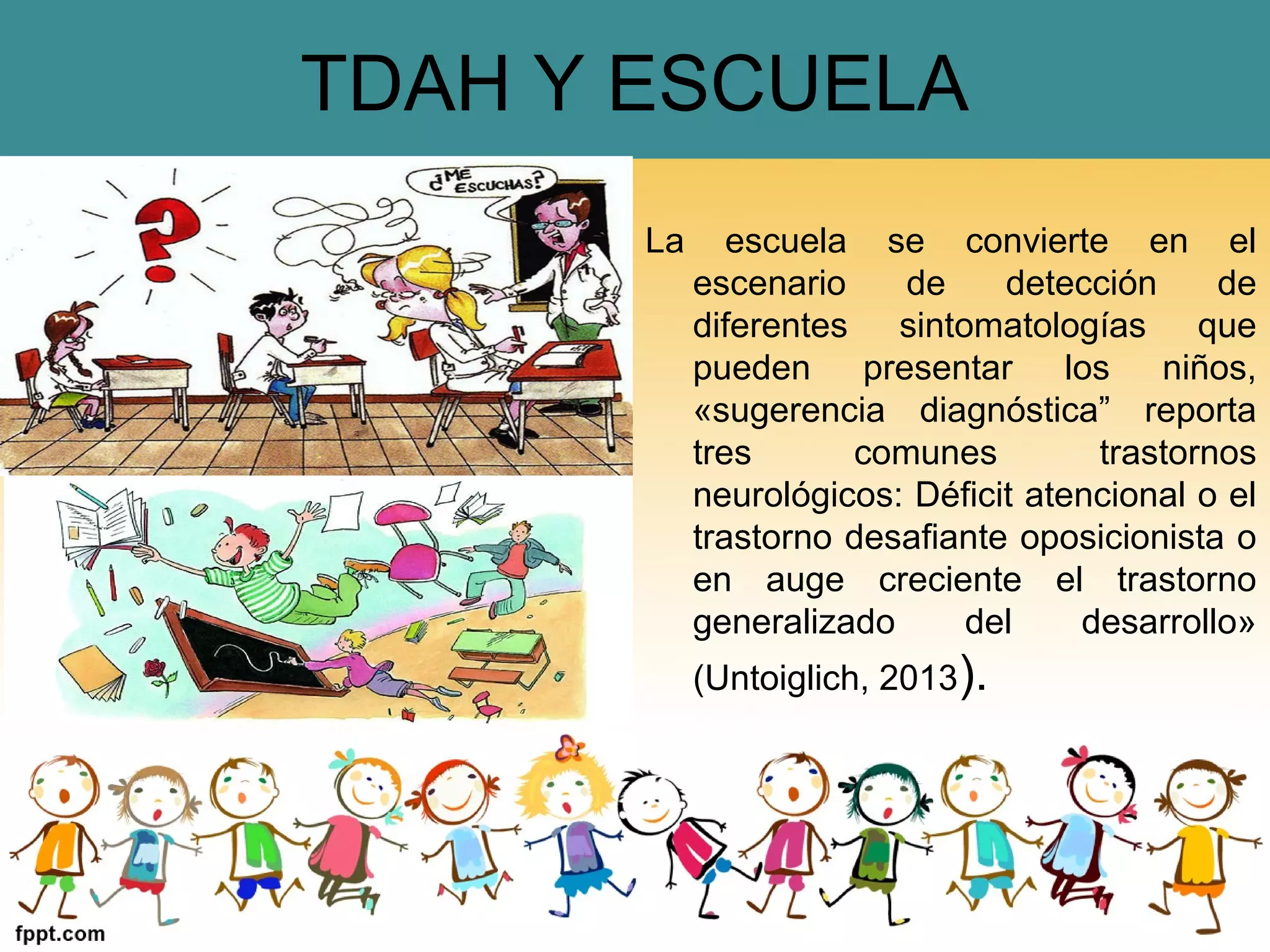 TDAH Y ESCUELA
La escuela se convierte en el
escenario de detección de
diferentes sintomatologías que
pueden presentar los niños,
«sugerencia diagnóstica” reporta
tres comunes trastornos
neurológicos: Déficit atencional o el
trastorno desafiante oposicionista o
en auge creciente el trastorno
generalizado del desarrollo»
(Untoiglich, 2013).
 
