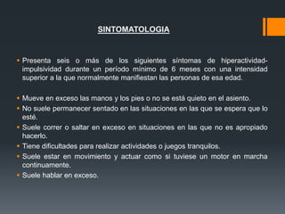 SINTOMATOLOGIA
 Presenta seis o más de los siguientes síntomas de hiperactividad-
impulsividad durante un período mínimo de 6 meses con una intensidad
superior a la que normalmente manifiestan las personas de esa edad.
 Mueve en exceso las manos y los pies o no se está quieto en el asiento.
 No suele permanecer sentado en las situaciones en las que se espera que lo
esté.
 Suele correr o saltar en exceso en situaciones en las que no es apropiado
hacerlo.
 Tiene dificultades para realizar actividades o juegos tranquilos.
 Suele estar en movimiento y actuar como si tuviese un motor en marcha
continuamente.
 Suele hablar en exceso.
 