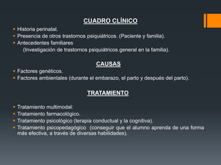 CUADRO CLÍNICO
 Historia perinatal.
 Presencia de otros trastornos psiquiátricos. (Paciente y familia).
 Antecedentes familiares
(Investigación de trastornos psiquiátricos general en la familia).
CAUSAS
 Factores genéticos.
 Factores ambientales (durante el embarazo, el parto y después del parto).
TRATAMIENTO
 Tratamiento multimodal:
 Tratamiento farmacológico.
 Tratamiento psicológico (terapia conductual y la cognitiva).
 Tratamiento psicopedagógico (conseguir que el alumno aprenda de una forma
más efectiva, a través de diversas habilidades).
 