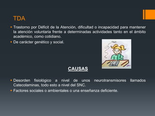 TDA
 Trastorno por Déficit de la Atención, dificultad o incapacidad para mantener
la atención voluntaria frente a determinadas actividades tanto en el ámbito
académico, como cotidiano.
 De carácter genético y social.
CAUSAS
 Desorden fisiológico a nivel de unos neurotransmisores llamados
Catecolaminas, todo esto a nivel del SNC.
 Factores sociales o ambientales o una enseñanza deficiente.
 