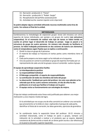 13.- Narración: producción 2: “Fiesta”
14.- Narración : producción 3: “Rubén Sergio”
15.- Recapitulación del porfolio-autoevaluación
16.- Actividad escrita: examen (opción oral o tipo test)
Se podrá adaptar alguna actividad utilizando recursos multimedia como tiras de
comic. Ver enlaces al final de la unidad.
METODOLOGÍA
Combinaremos la metodología de exposición grupal: breve (10 minutos) con otros
aspectos de tareas individuales, por parejas y en grupos de cuatro (con estructura
cooperativa). En el momento de realizar este tipo de tareas se habrá tenido en
cuenta en primer lugar el desarrollo de trabajo en parejas luego se pasará a la
estructura de grupo de cuatro personas. Un número más elevado no facilitaría el
proceso. Se habrá trabajado previamente en dos sesiones de tutoría con elementos
como el rompecabezas según Pujolas que se explica a continuación.
 Dividir la clase en grupo de 4 personas.
 El material de trabajo se fracciona en tantas partes como miembros tiene el
grupo.
 Cada parte prepara una tarea según se ha indicado en el esquema.
 Una vez puesta en común la actividad un grupo de expertos formados por un
representante de cada uno de los grupos revisa el contenido vuelve al grupo.
El equipo de aprendizaje cooperativo facilita:
La interdependencia positiva
La responsabilidad individual
El liderazgo compartido el reparto de responsabilidades
La contribución de todos los miembros del éxito del grupo
La observación feedback por parte del profesor. (en este caso además se ha
valorado que de las cuatro sesiones semanales, en dos de ellas ha dos
profesores en el aula que facilitan el trabajo con la guía )
El equipo revisa su funcionamiento con estrategias de mejora.

El tipo de trabajo combinando estas líneas está justificado para obtener una mejor
motivación y unos mejores niveles de logro.
En la actividad que nos ocupa una de ellas consistirá en ordenar una narración
que previamente se ha leído en clase explicando el porque de cada parte,
identificar el título de la narración, las ideas generales, ejercicios de gramática.

Se combinarán tanto la exposición breve del profesor: 10-15 minutos y
actividad relacionada, como el trabajo en pares o grupos, siempre con
indicación de la actividad a realizar y el producto que se espera, dejando
constancia de forma escrita a través de un breve guión escrito o de referencias
en la pizarra (recuadro superior izquierdo)

3

 