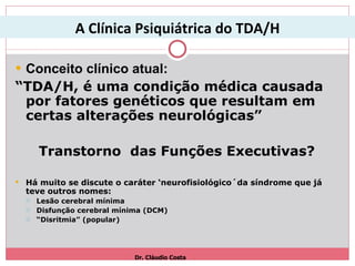 Conceito clínico atual: “ TDA/H, é uma condição médica causada por fatores genéticos que resultam em certas alterações neurológicas”  Transtorno  das Funções Executivas? Há muito se discute o caráter ‘neurofisiológico´da síndrome que já teve outros nomes: Lesão cerebral mínima Disfunção cerebral mínima (DCM) “ Disritmia” (popular) Dr. Cláudio Costa A Clínica Psiquiátrica do TDA/H 
