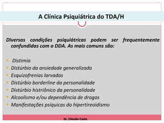 A Clínica Psiquiátrica do TDA/H  Diversas condições psiquiátricas podem ser frequentemente confundidas com o DDA. As mais comuns são: Distimia Distúrbio da ansiedade generalizada Esquizofrenias larvadas Distúrbio borderline da personalidade Distúrbio histriônico da personalidade Alcoolismo e/ou dependência de drogas Manifestações psíquicas do hipertireoidismo Dr. Cláudio Costa 
