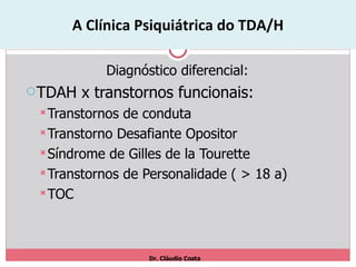 A Clínica Psiquiátrica do TDA/H Diagnóstico diferencial: TDAH x transtornos funcionais: Transtornos de conduta Transtorno Desafiante Opositor Síndrome de Gilles de la Tourette Transtornos de Personalidade ( > 18 a) TOC Dr. Cláudio Costa 