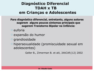 Diagnóstico Diferencial  TDAH x TB   em Crianças e Adolescentes Para diagnóstico diferencial, entretanto, alguns autores sugerem  alguns poucos sintomas principais que sugerem Transtorno Bipolar na Infância: euforia expansão do humor grandiosidade hipersexualidade (promiscuidade sexual em adolescentes) Geller B., Zimerman B. et alii, JAACAP,(12) 2002   Dr. Cláudio Costa  