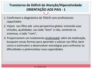 Transtorno de Déficit de Atenção/Hiperatividade  ORIENTAÇÃO AOS PAIS - 1 1. Confirmem o diagnóstico de TDA/H com profissionais capacitados 2. Vejam  seu filho sob  uma perspectiva global, incluindo suas virtudes, qualidades, seu lado “bom” e não, somente os sintomas, o lado “ruim”,  3. Proporcionem um tratamento  multimodal : além da medicação, busquem novas formas para aprender a educar seu filho, bem como o estimulem a desenvolver estratégias para enfrentar as dificuldades e potencializar suas capacidades. Dr. Cláudio Costa 