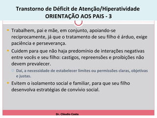 Transtorno de Déficit de Atenção/Hiperatividade  ORIENTAÇÃO AOS PAIS - 3 Trabalhem, pai e mãe, em conjunto, apoiando-se reciprocamente, já que o tratamento de seu filho é árduo, exige paciência e perseverança.  Cuidem para que não haja predomínio de interações negativas entre vocês e seu filho: castigos, repreensões e proibições não devem prevalecer. Daí, a necessidade de estabelecer limites ou permissões claras, objetivas e justas.  Evitem o isolamento social e familiar, para que seu filho desenvolva estratégias de convívio social. Dr. Cláudio Costa 