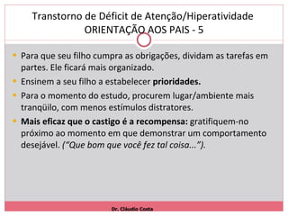Transtorno de Déficit de Atenção/Hiperatividade  ORIENTAÇÃO AOS PAIS - 5 Para que seu filho cumpra as obrigações, dividam as tarefas em partes. Ele ficará mais organizado. Ensinem a seu filho a estabelecer  prioridades. Para o momento do estudo, procurem lugar/ambiente mais tranqüilo, com menos estímulos distratores. Mais eficaz que o castigo é a recompensa:  gratifiquem-no próximo ao momento em que demonstrar um comportamento desejável.  (“Que bom que você fez tal coisa...”). Dr. Cláudio Costa 