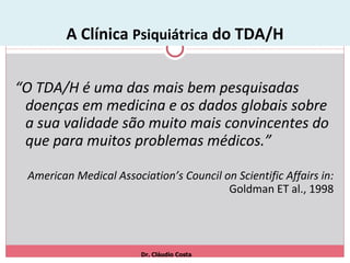 A Clínica  Psiquiátrica  do TDA/H “ O TDA/H é uma das mais bem pesquisadas doenças em medicina e os dados globais sobre a sua validade são muito mais convincentes do que para muitos problemas médicos.” American Medical Association’s Council on Scientific Affairs in:  Goldman ET al., 1998 Dr. Cláudio Costa 