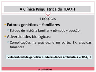 A Clínica Psiquiátrica do TDA/H ETIOLOGIA Fatores genéticos – familiares Estudo de história familiar + gêmeos + adoção Adversidades biológicas: Complicações na gravidez e no parto. Ex. grávidas fumantes Dr. Cláudio Costa Vulnerabilidade genética + adversidades ambientais = TDA/H 