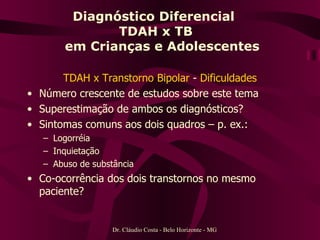 Diagnóstico Diferencial  TDAH x TB   em Crianças e Adolescentes TDAH x Transtorno Bipolar  -  Dificuldades Número crescente de estudos sobre este tema Superestimação de ambos os diagnósticos? Sintomas comuns aos dois quadros – p. ex.: Logorréia Inquietação Abuso de substância Co-ocorrência dos dois transtornos no mesmo paciente? Dr. Cláudio Costa - Belo Horizonte - MG 