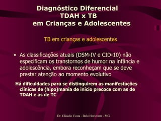 Diagnóstico Diferencial  TDAH x TB   em Crianças e Adolescentes TB em crianças e adolescentes As classificações atuais (DSM-IV e CID-10) não especificam os transtornos de humor na infância e adolescência, embora reconheçam que se deve prestar atenção ao momento evolutivo Há dificuldades para se distinguirem as manifestações clínicas de (hipo)mania de início precoce com as de TDAH e as de TC   Dr. Cláudio Costa - Belo Horizonte - MG 