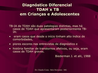 TB-IA de TDAH são duas patologias distintas, mas há casos de TDAH que apresentaram posteriormente TB-IA:  eram casos que desde o início tinham alto índice de comorbidades,  piores escores nas entrevistas de diagnóstico e  história familiar de transtornos afetivos, ou seja, eram casos de TDAH graves.  Biederman J. et alii, 1988 Diagnóstico Diferencial  TDAH x TB   em Crianças e Adolescentes Dr. Cláudio Costa - Belo Horizonte - MG 