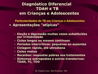 Particularidades do TB em Crianças e Adolescentes Apresentações “atípicas” Elação e depressão muitas vezes substituídas por irritabilidade Ciclos longos ou mesmo contínuos Períodos intercríticos: pequenos ou ausentes Ciclagem rápida, até ultradiana Ciclos mistos Recaídas: respostas pobres aos tratamentos Sintomas sobrepostos a outros transtornos: TDAH, TC, TDO Diagnóstico Diferencial  TDAH x TB   em Crianças e Adolescentes Dr. Cláudio Costa - Belo Horizonte - MG 