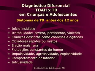 Diagnóstico Diferencial  TDAH x TB   em Crianças e Adolescentes Sintomas de TB  antes dos 12 anos Início insidioso Irritabilidade: severa, persistente, violenta Crianças descritas como chorosas e agitadas Cicladores rápidos ou mistos Elação mais rara Flutuações constantes do humor Impulsividade, agressividade, explosividade Comportamento desafiador Intrusividade Dr. Cláudio Costa - Belo Horizonte - MG 