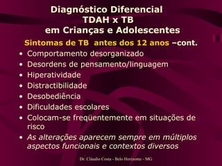 Diagnóstico Diferencial  TDAH x TB   em Crianças e Adolescentes Sintomas de TB  antes dos 12 anos  –cont. Comportamento desorganizado Desordens de pensamento/linguagem Hiperatividade Distractibilidade Desobediência Dificuldades escolares Colocam-se freqüentemente em situações de risco As alterações aparecem sempre em múltiplos aspectos funcionais e contextos diversos Dr. Cláudio Costa - Belo Horizonte - MG 