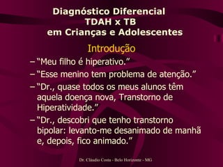 Diagnóstico Diferencial  TDAH x TB   em Crianças e Adolescentes Introdução “ Meu filho é hiperativo.” “ Esse menino tem problema de atenção.” “ Dr., quase todos os meus alunos têm aquela doença nova, Transtorno de Hiperatividade.” “ Dr., descobri que tenho transtorno bipolar: levanto-me desanimado de manhã e, depois, fico animado.” Dr. Cláudio Costa - Belo Horizonte - MG 