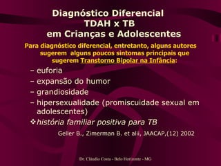 Diagnóstico Diferencial  TDAH x TB   em Crianças e Adolescentes Para diagnóstico diferencial, entretanto, alguns autores sugerem  alguns poucos sintomas principais que sugerem  Transtorno Bipolar na Infância : euforia expansão do humor grandiosidade hipersexualidade (promiscuidade sexual em adolescentes) história familiar positiva para TB Geller B., Zimerman B. et alii, JAACAP,(12) 2002   Dr. Cláudio Costa - Belo Horizonte - MG 