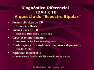 Diagnóstico Diferencial  TDAH x TB    A questão do “Espectro Bipolar” Formas clássicas do TB Depressão e Mania Formas leves do TB Distimia, Hipomania, Ciclotimia Aspectos temperamentais  precursores das formas mais graves Combinações entre sintomas maníacos e depressivos Estados Mistos Depressão Recorrente  antecedente familiar de TB, alcoolismo ou ambas Dr. Cláudio Costa - Belo Horizonte - MG 