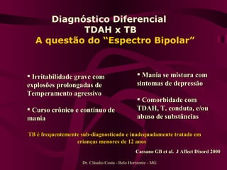 Diagnóstico Diferencial  TDAH x TB    A questão do “Espectro Bipolar” Dr. Cláudio Costa - Belo Horizonte - MG Irritabilidade grave com explosões prolongadas de Temperamento agressivo  Curso crônico e contínuo de mania Mania se mistura com sintomas de depressão Comorbidade com TDAH, T. conduta, e/ou abuso de substâncias TB é frequentemente sub-diagnosticado e inadequadamente tratado em crianças menores de 12 anos Cassano GB et al.  J Affect Disord 2000 