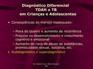 Diagnóstico Diferencial  TDAH x TB   em Crianças e Adolescentes Conseqüências do manejo inadequado: Piora do quadro e aumento de recorrência Prejuízo no desenvolvimento e crescimento cognitivo e emocional Aumento do risco de abuso de substâncias, promiscuidade sexual, suicídios, etc. Subdiagnóstico x superdiagnóstico Dr. Cláudio Costa - Belo Horizonte - MG 