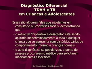 Diagnóstico Diferencial  TDAH x TB   em Crianças e Adolescentes Essas são algumas falas que escutamos em consultório ou conversas sociais, demonstrando que: - o rótulo de “hiperativo e desatento” está sendo aplicado indiscriminadamente a toda e qualquer criança que se apresenta com distúrbios vários de comportamento, mesmo a crianças normais; - o auto diagnóstico se popularizou, a ponto de pessoas procurarem o médico para solicitarem medicamentos específicos! Dr. Cláudio Costa - Belo Horizonte - MG 