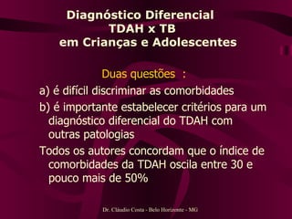 Diagnóstico Diferencial  TDAH x TB   em Crianças e Adolescentes Duas questões  :   a) é difícil discriminar as comorbidades b) é importante estabelecer critérios para um diagnóstico diferencial do TDAH com outras patologias Todos os autores concordam que o índice de comorbidades da TDAH oscila entre 30 e pouco mais de 50%  Dr. Cláudio Costa - Belo Horizonte - MG 