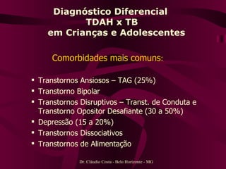 Diagnóstico Diferencial  TDAH x TB   em Crianças e Adolescentes Comorbidades mais comuns :   Transtornos Ansiosos – TAG (25%) Transtorno Bipolar  Transtornos Disruptivos – Transt. de Conduta e Transtorno Opositor Desafiante (30 a 50%)  Depressão (15 a 20%) Transtornos Dissociativos  Transtornos de Alimentação  Dr. Cláudio Costa - Belo Horizonte - MG 