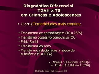 Diagnóstico Diferencial  TDAH x TB   em Crianças e Adolescentes (Cont.)   Comorbidades mais comuns : Transtornos de aprendizagem (10 a 25%) Transtorno obsessivo compulsivoTOC Fobia Social  Transtornos do sono  Transtornos relacionados a abuso de substância (9 a 40%) Montauk S. & Mayhall C. [2004] e  Rohde L.A. & Halpern R. [2004]  Dr. Cláudio Costa - Belo Horizonte - MG 
