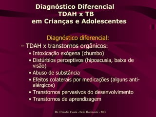 Diagnóstico Diferencial  TDAH x TB   em Crianças e Adolescentes Diagnóstico diferencial: TDAH x transtornos orgânicos: Intoxicação exógena (chumbo) Distúrbios perceptivos (hipoacusia, baixa de visão) Abuso de substância Efeitos colaterais por medicações (alguns anti-alérgicos) Transtornos pervasivos do desenvolvimento Transtornos de aprendizagem  Dr. Cláudio Costa - Belo Horizonte - MG 