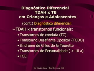 Diagnóstico Diferencial  TDAH x TB   em Crianças e Adolescentes (cont.)  Diagnóstico diferencial: TDAH x transtornos funcionais: Transtornos de conduta (TC) Transtorno Desafiante Opositor (TODO) Síndrome de Gilles de la Tourette Transtornos de Personalidade ( > 18 a) TOC Dr. Cláudio Costa - Belo Horizonte - MG 