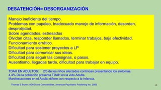 DESATENCIÓN= DESORGANIZACIÓN.
Manejo ineficiente del tiempo.
Problemas con papeleo, Inadecuado manejo de información, desorden,
desprolijidad.
Sobre agendados, estresados
Olvidan citas, responder llamados, terminar trabajos, baja efectividad.
Funcionamiento errático.
Dificultad para sostener proyectos a LP
Dificultad para comunicar sus ideas.
Dificultad para seguir las consignas, o pasos.
Ausentismo, llegadas tarde, dificultad para trabajar en equipo.
TDAH EN ADULTOS: 2/3 de los niños afectados continúan presentando los síntomas.
4,4% De la población presenta TDAH en la vida Adulta.
Manifestaciones en el Adulto difiere con respecto a la infancia.
Thomas E Brown: ADHD and Comorbidities. American Psychiatric Publishing Inc. 2009 10
 