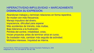 HIPERACTIVIDAD-IMPULSIVIDAD = MARCADAMENTE
DISMINUIDA SU EXPRESIÓN.
Abandonan trabajos y terminan relaciones en forma repentina.
Se mudan con más frecuencia.
Manejo impulsivo del dinero.
Impaciencia, dificultad para esperar
Más accidentes de tránsito, más multas.
Baja tolerancia a la frustración.
Pérdida del control, irritabilidad, crisis.
Inician proyectos antes de terminar otros en curso.
Se trasladan más, cambian más seguido de actividad.
Múltiples intereses. Inquietud es interna.
Thomas E Brown: ADHD and Comorbidities. American Psychiatric Publishing Inc. 2009
Heiligenstein et al, J Am Coll Health 46: 185-188, 1998 11
 