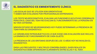 EL DIAGNÓSTICO ES EMINENTEMENTE CLÍNICO.
LAS ESCALAS QUE SE UTILICEN SON ORIENTATIVAS
Y DEBEN SER EVALUADAS POR PROFESIONALES ENTRENADOS.
LOS TESTS NEUROCOGNITIVOS, EVALÚAN LAS FUNCIONES EJECUTIVAS CEREBRALES
PERO EN EL CASO DEL TDAH NO EVALÚAN EL FUNCIONAMIENTO DE LA PERSONA EN
SU VIDA COTIDIANA.
NINGÚN ESTUDIO DE NEUROIMÁGENES HOY PUEDE DETERMINAR LA PRESENCIA DE
TDAH PARA SU DIAGNÓSTICO.
LA VARIABILIDAD INTRASUBJETIVA ES LO QUE EXIGE UNA EVALUACIÓN QUE INCLUYA
LA DINÁMICA DE FUNCIONAMIENTO DE CADA SUJETO.
LA PRESENCIA DE LOS SÍNTOMAS DESPUÉS DE LOS 12 AÑOS HOY NO INVALIDA EL
DIAGNÓSTICO.
DADA LAS FRECUENTES Y MÚLTIPLES COMORBILIDADES, QUIEN REALICE EN
DIAGNÓSTICO DEBE DIFERENCIAR CLARAMENTE ENTRE ELLAS Y EL TDAH.
 