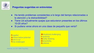 ● Ha tenido problemas consistentes a lo largo del tiempo relacionadas a
la atención y la distractibilidad?
● Tiene Ud actualmente quejas que estuvieron presentes en los últimos
10-20 años?
● Si pudiera verse ahora en una clase de pequeño que vería?
Preguntas sugeridas en entrevistas:
Forgetful
Achieve below potential
Stuck in rut
Time challenged
Motivational challenging
Impulsivity
Novelty Seeking
Distractibility
Scattered
Katzman, et al 2017 BMC Psychiatry
 