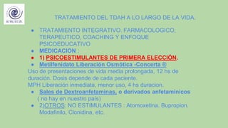 TRATAMIENTO DEL TDAH A LO LARGO DE LA VIDA.
● TRATAMIENTO INTEGRATIVO. FARMACOLOGICO,
TERAPEUTICO, COACHING Y ENFOQUE
PSICOEDUCATIVO
● MEDICACION :
● 1) PSICOESTIMULANTES DE PRIMERA ELECCIÓN.
● Metilfenidato Liberación Osmótica -Concerta ®
Uso de presentaciones de vida media prolongada, 12 hs de
duración. Dosis depende de cada paciente.
MPH Liberación inmediata, menor uso, 4 hs duracion.
● Sales de Dextroanfetaminas, o derivados anfetamínicos
( no hay en nuestro país)
● 2)OTROS: NO ESTIMULANTES : Atomoxetina. Bupropion.
Modafinilo, Clonidina, etc.
 