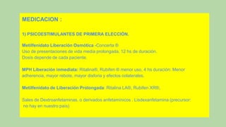 MEDICACION :
1) PSICOESTIMULANTES DE PRIMERA ELECCIÓN.
Metilfenidato Liberación Osmótica -Concerta ®
Uso de presentaciones de vida media prolongada, 12 hs de duración.
Dosis depende de cada paciente.
MPH Liberación inmediata: Ritalina®, Rubifen ® menor uso, 4 hs duración: Menor
adherencia, mayor rebote, mayor disforia y efectos colaterales.
Metilfenidato de Liberación Prolongada: Ritalina LA®, Rubifen XR®,
Sales de Dextroanfetaminas, o derivados anfetamínicos . Lisdexanfetamina (precursor:
no hay en nuestro país)
 