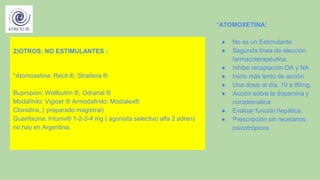 2)OTROS: NO ESTIMULANTES :
*Atomoxetina: Recit ®, Strattera ®
Bupropion: Wellbutrin ®, Odranal ®
Modafinilo: Vigicer ® Armodafinilo: Modialex®
Clonidina, ( preparado magistral)
Guanfacina: Intuniv® 1-2-3-4 mg ( agonista selectivo alfa 2 adren)
no hay en Argentina.
*ATOMOXETINA:
● No es un Estimulante
● Segunda línea de elección
farmacoterapéutica.
● Inhibe recaptación DA y NA
● Inicio más lento de acción
● Una dosis al día. 10 a 80mg.
● Acción sobre la dopamina y
noradrenalina
● Evaluar función hepática.
● Prescripción sin recetarios
psicotrópicos
 