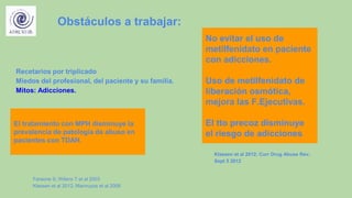 Recetarios por triplicado
Miedos del profesional, del paciente y su familia.
Mitos: Adicciones.
Obstáculos a trabajar:
El tratamiento con MPH disminuye la
prevalencia de patología de abuso en
pacientes con TDAH.
Faraone S; Wilens T et al 2003
Klessen et al 2012; Mannuzza et al 2008
No evitar el uso de
metilfenidato en paciente
con adicciones.
Uso de metilfenidato de
liberación osmótica,
mejora las F.Ejecutivas.
El tto precoz disminuye
el riesgo de adicciones.
Klassen et al 2012; Curr Drug Abuse Rev;
Sept 5 2012
 