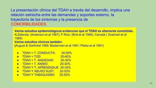 La presentación clínica del TDAH a través del desarrollo, implica una
relación estrecha entre las demandas y soportes externo, la
trayectoria de los síntomas y la presencia de
COMORBILIDADES.
Varios estudios epidemiológicos evidencian que el TDAH es altamente comórbido.
N.Zelanda: (Anderson et al 1987); P Rico: (Brid et al 1988); Canadá ( Szatmari et al
1989)
Varios estudios clínicos también:
(August & Garfinkel 1989; Biederman et al 1991; Pliska et al 1991)
● TDAH + T. CONDUCTA: 30-50%
● TDAH + TOD: 35-60%
● TDAH + T. ANSIEDAD: 20-30%
● TDAH + T. ANIMO: 20-30%
● TDAH Y T. APRENDIZAJE 20-30%
● TDAH Y ABUSO SUST. 32-53%
● TDAH Y TABAQUISMO 35-55%
23
 