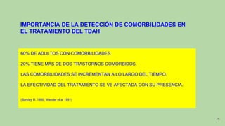 IMPORTANCIA DE LA DETECCIÓN DE COMORBILIDADES EN
EL TRATAMIENTO DEL TDAH
60% DE ADULTOS CON COMORBILIDADES
20% TIENE MÁS DE DOS TRASTORNOS COMÓRBIDOS.
LAS COMORBILIDADES SE INCREMENTAN A LO LARGO DEL TIEMPO.
LA EFECTIVIDAD DEL TRATAMIENTO SE VE AFECTADA CON SU PRESENCIA.
(Barkley R. 1990; Wender et al 1991)
25
 