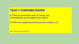 TDAH Y COMORBILIDADES
El TDAH sin tratamiento tiene 4.3 veces más
comorbilidades que la población de control.
El TDAH con tratamiento disminuye esta variable a 1.8.
Quinn P;Chang; et al. Am J Psych 2017
 