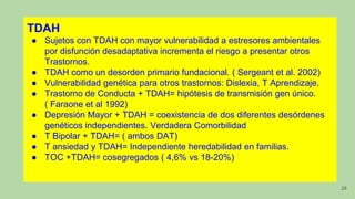 28
TDAH
● Sujetos con TDAH con mayor vulnerabilidad a estresores ambientales
por disfunción desadaptativa incrementa el riesgo a presentar otros
Trastornos.
● TDAH como un desorden primario fundacional. ( Sergeant et al. 2002)
● Vulnerabilidad genética para otros trastornos: Dislexia, T Aprendizaje.
● Trastorno de Conducta + TDAH= hipótesis de transmisión gen único.
( Faraone et al 1992)
● Depresión Mayor + TDAH = coexistencia de dos diferentes desórdenes
genéticos independientes. Verdadera Comorbilidad
● T Bipolar + TDAH= ( ambos DAT)
● T ansiedad y TDAH= Independiente heredabilidad en familias.
● TOC +TDAH= cosegregados ( 4,6% vs 18-20%)
 