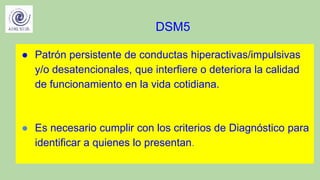 DSM5
● Patrón persistente de conductas hiperactivas/impulsivas
y/o desatencionales, que interfiere o deteriora la calidad
de funcionamiento en la vida cotidiana.
● Es necesario cumplir con los criterios de Diagnóstico para
identificar a quienes lo presentan.
 