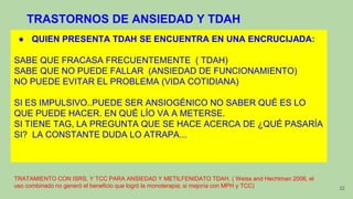 32
● QUIEN PRESENTA TDAH SE ENCUENTRA EN UNA ENCRUCIJADA:
SABE QUE FRACASA FRECUENTEMENTE ( TDAH)
SABE QUE NO PUEDE FALLAR (ANSIEDAD DE FUNCIONAMIENTO)
NO PUEDE EVITAR EL PROBLEMA (VIDA COTIDIANA)
SI ES IMPULSIVO..PUEDE SER ANSIOGÉNICO NO SABER QUÉ ES LO
QUE PUEDE HACER. EN QUÉ LÍO VA A METERSE.
SI TIENE TAG, LA PREGUNTA QUE SE HACE ACERCA DE ¿QUÉ PASARÍA
SI? LA CONSTANTE DUDA LO ATRAPA...
TRATAMIENTO CON ISRS, Y TCC PARA ANSIEDAD Y METILFENIDATO TDAH. ( Weiss and Hechtman 2006, el
uso combinado no generó el beneficio que logró la monoterapia; si mejoría con MPH y TCC)
TRASTORNOS DE ANSIEDAD Y TDAH
 